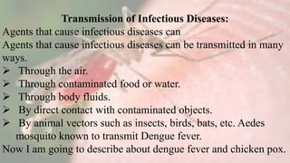 Transmission of Infectious Diseases:
Agents that cause infectious diseases can
Agents that cause infectious diseases can be transmitted in many
ways.
 Through the air.
 Through contaminated food or water.
 Through body fluids.
 By direct contact with contaminated objects.
 By animal vectors such as insects, birds, bats, etc. Aedes
mosquito known to transmit Dengue fever.
Now I am going to describe about dengue fever and chicken pox.
 