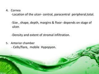 4. Cornea
-Location of the ulcer- central, paracentral peripheral,total.
-Size , shape, depth, margins & floor- depends on stage of
ulcer.
-Density and extent of stromal infiltration.
5. Anterior chamber
- Cells/flare, mobile Hypopyon.
 