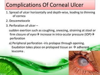 Complications Of Corneal Ulcer
1. Spread of ulcer horizontally and depth-wise, leading to thinning
of cornea
2. Descemetocele
3. Perforation of ulcer –
sudden exertion such as coughing, sneezing, straining at stool or
firm closure of eyes increase in intra-ocular pressure (IOP)
perforation
a) Peripheral perforation -iris prolapse through opening.
Exudation takes place on prolapsed tissue an  adherent
leucoma .
 