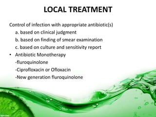 LOCAL TREATMENT
Control of infection with appropriate antibiotic(s)
a. based on clinical judgment
b. based on finding of smear examination
c. based on culture and sensitivity report
• Antibiotic Monotherapy
-fluroquinolone
-Ciprofloxacin or Ofloxacin
-New generation fluroquinolone
 
