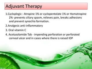 Adjuvant Therapy
1.Cycloplegic : Atropine 1% or cyclopentolate 1% or Homatropine
2%- prevents ciliary spasm, relieves pain, breaks adhesions
and prevent synechia formation.
2.Analgesic anti-inflammatory
3. Oral vitamin C
4. Acetazolamide Tab - impending perforation or perforated
corneal ulcer and in cases where there is raised IOP
 