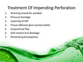 Treatment Of Impending Perforation
1. Straining should be avoided.
2. Pressure bandage
3. Lowering of IOP
4. Tissue adhesive glue (cynoacrylate)
5. Conjunctival flap
6. Soft contact lens Bandage
7. Penetrating keratoplasty
 