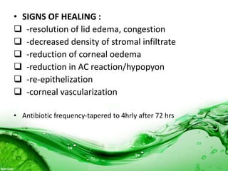 • SIGNS OF HEALING :
 -resolution of lid edema, congestion
 -decreased density of stromal infiltrate
 -reduction of corneal oedema
 -reduction in AC reaction/hypopyon
 -re-epithelization
 -corneal vascularization
• Antibiotic frequency-tapered to 4hrly after 72 hrs
 