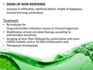 • SIGNS OF NON-RESPONSE
- Increase in infiltration, epithelial defect, height of hypopyon,
Corneal thinning, perforation
Treatment
• Re-evaluate for
Drug toxicity,Non-infectious causes or Unusual organisms
• Modification of anti-microbial therapy according to
antimicrobial sensitivity
• Scraping of ulcer floor followed by cauterization with pure
(100%) carbolic acid or 10-20% trichloracetic acid.
• Therapeutic keratoplasty
 