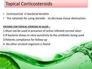 Topical Corticosteroids
• Controversial in bacterial keratitis
• The rationale for using steroids - to decrease tissue destruction.
CRITERIA FOR TOPICAL STEROIDS IN ULCER --
1.Must not be used in presence of active infected corneal ulcer
2.If bacteria shows in-vitro sensitivity to the antibiotic being used
3.Patients compliance for follow-up
4. No other virulent organism is found
 