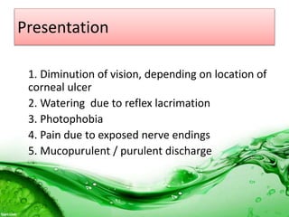 Presentation
1. Diminution of vision, depending on location of
corneal ulcer
2. Watering due to reflex lacrimation
3. Photophobia
4. Pain due to exposed nerve endings
5. Mucopurulent / purulent discharge
 