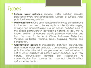 Types
 Surface water pollution: Surface water pollution includes
pollution of rivers, lakes and oceans. A subset of surface water
pollution is marine pollution.
 Marine pollution: One common path of entry by contaminants
to the sea are rivers. An example is directly discharging
sewage and industrial waste into the ocean. Pollution such as
this occurs particularly in developing nations. In fact, the 10
largest emitters of oceanic plastic pollution worldwide are,
from the most to the least, China, Indonesia, Philippines,
Vietnam, Sri Lanka, Thailand, Egypt, Malaysia, Nigeria, and
Bangladesh.
 Groundwater pollution: Interactions between groundwater
and surface water are complex. Consequently, groundwater
pollution, also referred to as groundwater contamination, is
not as easily classified as surface water pollution. By its very
nature, groundwater aquifers are susceptible to
contamination from sources that may not directly affect
surface water bodies.
 