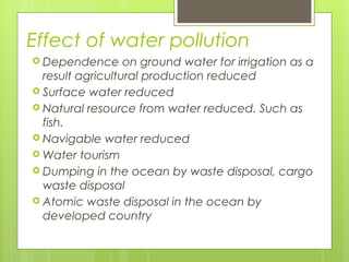 Effect of water pollution
 Dependence on ground water for irrigation as a
result agricultural production reduced
 Surface water reduced
 Natural resource from water reduced. Such as
fish.
 Navigable water reduced
 Water tourism
 Dumping in the ocean by waste disposal, cargo
waste disposal
 Atomic waste disposal in the ocean by
developed country
 