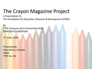 The Crayon Magazine Project
A Presentation To
The Foundation For Education, Research & Development (FERD).

By
TYPE Company Ltd In Partnership With
PRINTAID FOUNDATION

2nd June, 2010


Presented By
Nana Bonsu-Amoako
Editor
TYPE Co. Ltd
 