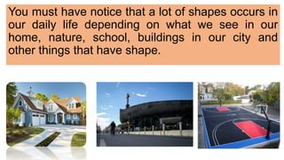 You must have notice that a lot of shapes occurs in
our daily life depending on what we see in our
home, nature, school, buildings in our city and
other things that have shape.
 