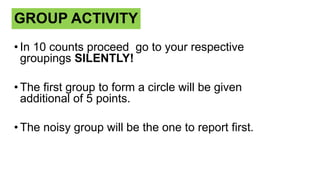 GROUP ACTIVITY
• In 10 counts proceed go to your respective
groupings SILENTLY!
• The first group to form a circle will be given
additional of 5 points.
• The noisy group will be the one to report first.
 