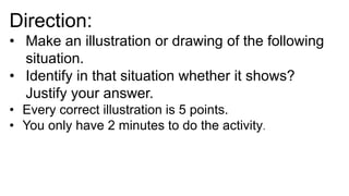 Direction:
• Make an illustration or drawing of the following
situation.
• Identify in that situation whether it shows?
Justify your answer.
• Every correct illustration is 5 points.
• You only have 2 minutes to do the activity.
 