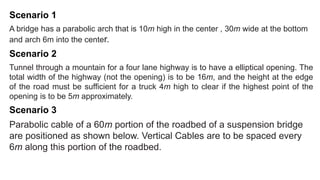 Scenario 1
A bridge has a parabolic arch that is 10m high in the center , 30m wide at the bottom
and arch 6m into the center.
Scenario 2
Tunnel through a mountain for a four lane highway is to have a elliptical opening. The
total width of the highway (not the opening) is to be 16m, and the height at the edge
of the road must be sufficient for a truck 4m high to clear if the highest point of the
opening is to be 5m approximately.
Scenario 3
Parabolic cable of a 60m portion of the roadbed of a suspension bridge
are positioned as shown below. Vertical Cables are to be spaced every
6m along this portion of the roadbed.
 