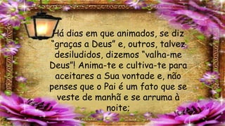Há dias em que animados, se diz
“graças a Deus” e, outros, talvez
desiludidos, dizemos “valha-me
Deus”! Anima-te e cultiva-te para
aceitares a Sua vontade e, não
penses que o Pai é um fato que se
veste de manhã e se arruma à
noite;
 