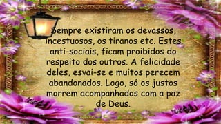 Sempre existiram os devassos,
incestuosos, os tiranos etc. Estes
anti-sociais, ficam proibidos do
respeito dos outros. A felicidade
deles, esvai-se e muitos perecem
abandonados. Logo, só os justos
morrem acompanhados com a paz
de Deus.
 