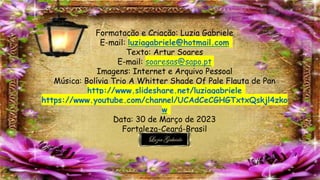 Formatação e Criação: Luzia Gabriele
E-mail: luziagabriele@hotmail.com
Texto: Artur Soares
E-mail: soaresas@sapo.pt
Imagens: Internet e Arquivo Pessoal
Música: Bolívia Trio A Whitter Shade Of Pale Flauta de Pan
http://www.slideshare.net/luziagabriele
https://www.youtube.com/channel/UCAdCeCGHGTxtxQskjl4zko
w
Data: 30 de Março de 2023
Fortaleza-Ceará-Brasil
 