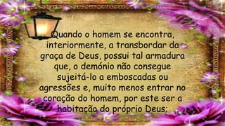 Quando o homem se encontra,
interiormente, a transbordar da
graça de Deus, possui tal armadura
que, o demónio não consegue
sujeitá-lo a emboscadas ou
agressões e, muito menos entrar no
coração do homem, por este ser a
habitação do próprio Deus;
 