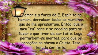 O amor e a força do E. Espírito no
homem, derrubam todas as muralhas
que se lhe apresentam. Então, que o
meu “eu” pare e se recolha para se
fazer o que tiver de ser feito. Logo,
perturbem-se mentes, para que os
corações se abram a Cristo. Isso
tem de ser feito;
 
