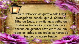 Quem saboreia as quatro salas dos
evangelhos, conclui que J. Cristo é
filho de Deus; o irmão mais velho de
todos os homens e, o verdadeiro e
eterno emigrante: está em tudo, em
todos os lados e em todas as horas do
tempo, do nosso tempo;
 