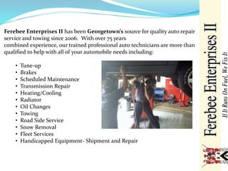 Ferebee Enterprises II has been Georgetown’s source for quality auto repair
service and towing since 2006. With over 75 years
combined experience, our trained professional auto technicians are more than
qualified to help with all of your automobile needs including:
• Tune-up
• Brakes
• Scheduled Maintenance
• Transmission Repair
• Heating/Cooling
• Radiator
• Oil Changes
• Towing
• Road Side Service
• Snow Removal
• Fleet Services
• Handicapped Equipment- Shipment and Repair
 