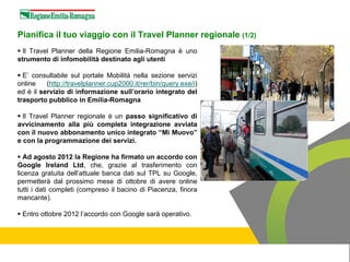 Pianifica il tuo viaggio con il Travel Planner regionale (1/2)
  Il Travel Planner della Regione Emilia-Romagna è uno
strumento di infomobilità destinato agli utenti

  E’ consultabile sul portale Mobilità nella sezione servizi
online    (http://travelplanner.cup2000.it/rer/bin/query.exe/i)
ed è il servizio di informazione sull’orario integrato del
trasporto pubblico in Emilia-Romagna

  Il Travel Planner regionale è un passo significativo di
avvicinamento alla più completa integrazione avviata
con il nuovo abbonamento unico integrato “Mi Muovo”
e con la programmazione dei servizi.

   Ad agosto 2012 la Regione ha firmato un accordo con
Google Ireland Ltd, che, grazie al trasferimento con
licenza gratuita dell’attuale banca dati sul TPL su Google,
permetterà dal prossimo mese di ottobre di avere online
tutti i dati completi (compreso il bacino di Piacenza, finora
mancante).

 Entro ottobre 2012 l’accordo con Google sarà operativo.
 
