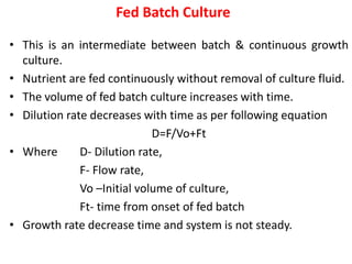 Fed Batch Culture
• This is an intermediate between batch & continuous growth
culture.
• Nutrient are fed continuously without removal of culture fluid.
• The volume of fed batch culture increases with time.
• Dilution rate decreases with time as per following equation
D=F/Vo+Ft
• Where D- Dilution rate,
F- Flow rate,
Vo –Initial volume of culture,
Ft- time from onset of fed batch
• Growth rate decrease time and system is not steady.
 