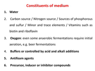 Constituents of medium
1. Water
2. Carbon source / Nitrogen source / Sources of phosphorous
and sulfur / Minor and trace elements / Vitamins such as
biotin and riboflavin
3. Oxygen: even some anaerobic fermentations require initial
aeration, e.g. beer fermentations
4. Buffers or controlled by acid and alkali additions
5. Antifoam agents
6. Precursor, inducer or inhibitor compounds
 