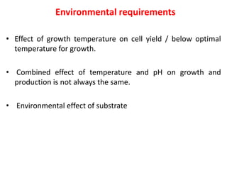 Environmental requirements
• Effect of growth temperature on cell yield / below optimal
temperature for growth.
• Combined effect of temperature and pH on growth and
production is not always the same.
• Environmental effect of substrate
 