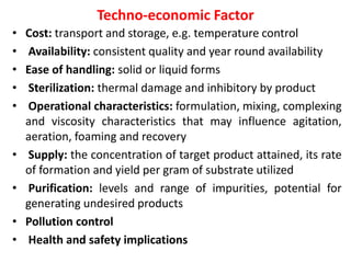 Techno-economic Factor
• Cost: transport and storage, e.g. temperature control
• Availability: consistent quality and year round availability
• Ease of handling: solid or liquid forms
• Sterilization: thermal damage and inhibitory by product
• Operational characteristics: formulation, mixing, complexing
and viscosity characteristics that may influence agitation,
aeration, foaming and recovery
• Supply: the concentration of target product attained, its rate
of formation and yield per gram of substrate utilized
• Purification: levels and range of impurities, potential for
generating undesired products
• Pollution control
• Health and safety implications
 