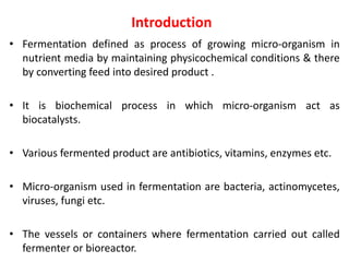 Introduction
• Fermentation defined as process of growing micro-organism in
nutrient media by maintaining physicochemical conditions & there
by converting feed into desired product .
• It is biochemical process in which micro-organism act as
biocatalysts.
• Various fermented product are antibiotics, vitamins, enzymes etc.
• Micro-organism used in fermentation are bacteria, actinomycetes,
viruses, fungi etc.
• The vessels or containers where fermentation carried out called
fermenter or bioreactor.
 