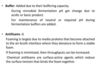 • Buffer: Added due to their buffering capacity.
During microbial fermentation pH get change due to
acidic or basic product.
For maintenance of neutral or required pH during
fermentation buffers are added.
• Antifoams -1
Foaming is largely due to media proteins that become attached
to the air-broth interface where they denature to form a stable
foam.
If foaming is minimized, then throughputs can be increased.
Chemical antifoams are surface-active agents which reduce
the surface tension that binds the foam together.
 