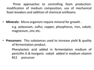 Three approaches to controlling foam production:
modification of medium composition, use of mechanical
foam breakers and addition of chemical antifoams
• Minerals: Micro-organism require mineral for growth .
e.g. potassium, sulfur, copper, phosphorus, iron, cobalt,
magnesium, zinc etc.
• Precursors: This substances used to increase yield & quality
of fermentation product.
Phenylacteic acid added in fermentation medium of
penicillin G & Inorganic cobalt added in medium vitamin
B12 precursor
 