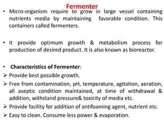 Fermenter
• Micro-organism require to grow in large vessel containing
nutrients media by maintaining favorable condition. This
containers called fermenters.
• It provide optimum growth & metabolism process for
production of desired product. It is also known as bioreactor.
• Characteristics of Fermenter:
 Provide best possible growth.
 Free from contamination, pH, temperature, agitation, aeration,
all aseptic condition maintained, at time of withdrawal &
addition, withstand pressure& toxicity of media etc.
 Provide facility for addition of antifoaming agent, nutrient etc.
 Easy to clean. Consume less power & evaporation.
 