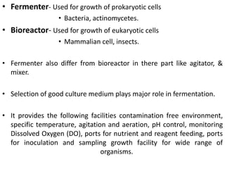 • Fermenter- Used for growth of prokaryotic cells
• Bacteria, actinomycetes.
• Bioreactor- Used for growth of eukaryotic cells
• Mammalian cell, insects.
• Fermenter also differ from bioreactor in there part like agitator, &
mixer.
• Selection of good culture medium plays major role in fermentation.
• It provides the following facilities contamination free environment,
specific temperature, agitation and aeration, pH control, monitoring
Dissolved Oxygen (DO), ports for nutrient and reagent feeding, ports
for inoculation and sampling growth facility for wide range of
organisms.
 