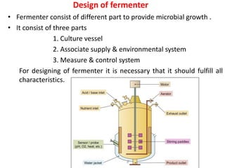 Design of fermenter
• Fermenter consist of different part to provide microbial growth .
• It consist of three parts
1. Culture vessel
2. Associate supply & environmental system
3. Measure & control system
For designing of fermenter it is necessary that it should fulfill all
characteristics.
 