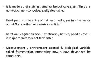 • It is made up of stainless steel or borosilicate glass. They are
non-toxic , non-corrosive, easily cleanable.
• Head part provide entry of nutrient media, gas input & waste
outlet & also other accessories are fitted.
• Aeration & agitation occur by stirrers , baffles, paddles etc. it
is major requirement of fermenter.
• Measurement , environment control & biological variable
called fermentation monitoring now a days developed by
computers.
 