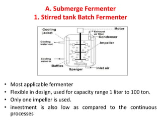 A. Submerge Fermenter
1. Stirred tank Batch Fermenter
• Most applicable fermenter
• Flexible in design, used for capacity range 1 liter to 100 ton.
• Only one impeller is used.
• investment is also low as compared to the continuous
processes
 