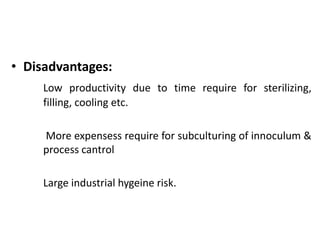 • Disadvantages:
Low productivity due to time require for sterilizing,
filling, cooling etc.
More expensess require for subculturing of innoculum &
process cantrol
Large industrial hygeine risk.
 
