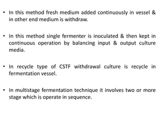 • In this method fresh medium added continuously in vessel &
in other end medium is withdraw.
• In this method single fermenter is inoculated & then kept in
continuous operation by balancing input & output culture
media.
• In recycle type of CSTF withdrawal culture is recycle in
fermentation vessel.
• In multistage fermentation technique it involves two or more
stage which is operate in sequence.
 