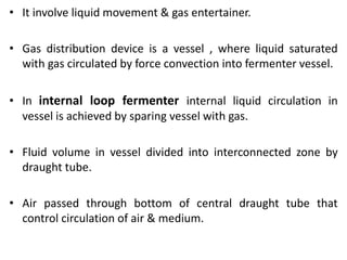 • It involve liquid movement & gas entertainer.
• Gas distribution device is a vessel , where liquid saturated
with gas circulated by force convection into fermenter vessel.
• In internal loop fermenter internal liquid circulation in
vessel is achieved by sparing vessel with gas.
• Fluid volume in vessel divided into interconnected zone by
draught tube.
• Air passed through bottom of central draught tube that
control circulation of air & medium.
 