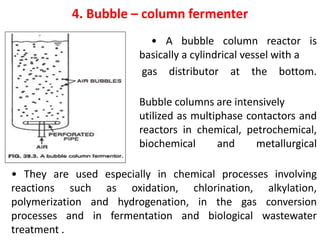 4. Bubble – column fermenter
• • A bubble column reactor is
basically a cylindrical vessel with a
gas distributor at the bottom.
• Bubble columns are intensively
utilized as multiphase contactors and
reactors in chemical, petrochemical,
biochemical and metallurgical
industries .
• They are used especially in chemical processes involving
reactions such as oxidation, chlorination, alkylation,
polymerization and hydrogenation, in the gas conversion
processes and in fermentation and biological wastewater
treatment .
 