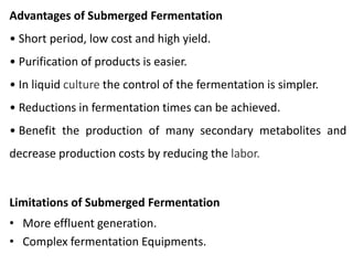 Advantages of Submerged Fermentation
• Short period, low cost and high yield.
• Purification of products is easier.
• In liquid culture the control of the fermentation is simpler.
• Reductions in fermentation times can be achieved.
• Benefit the production of many secondary metabolites and
decrease production costs by reducing the labor.
Limitations of Submerged Fermentation
• More effluent generation.
• Complex fermentation Equipments.
 