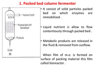 1. Packed bed column fermenter
• It consist of solid particles packed
bed on which enzymes are
immobilized .
• Liquid nutrient is allow to flow
contentiously through packed bed .
• Metabolic products are released in
the fluid & removed from outflow.
When film of m.o. is formed on
surface of packing material this film
called bioreactor .
 