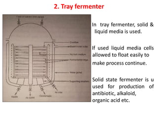 2. Tray fermenter
In tray fermenter, solid &
li liquid media is used.
If used liquid media cells
allowed to float easily to
make process continue.
Solid state fermenter is u
used for production of
antibiotic, alkaloid,
organic acid etc.
 