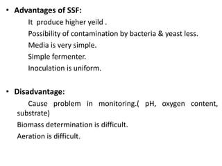 • Advantages of SSF:
It produce higher yeild .
Possibility of contamination by bacteria & yeast less.
Media is very simple.
Simple fermenter.
Inoculation is uniform.
• Disadvantage:
Cause problem in monitoring.( pH, oxygen content,
substrate)
Biomass determination is difficult.
Aeration is difficult.
 