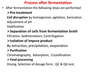 Process after fermentation
• After fermentation the following steps are performed
Pre-treatment
Cell disruption by homogenizer, agitation, Sonication.
Adjustment of pH
Stabilization
Separation of cells from fermentation broth
Filtration, Sedimentation, Centrifugation
Isolation of impure product
By extraction, precipitation, evaporation
Purification
Chromatography, Adsorption, Crystallization.
Final processing
Drying, Selection of dosage form, QC & QA test.
 