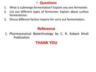 • Questions
1. What is submerge fermentation? Explain any one fermenter.
2. List out different types of fermenter. Explain about surface
fermentation.
3. Discus different factors require for carry out fermentation.
Reference
1. Pharmaceutical Biotechnology by C. R. Kokare Nirali
Publication
THANK YOU
 