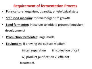 Requirement of fermentation Process
• Pure culture: organism, quantity, physiological state
• Sterilised medium: for microorganism growth
• Seed fermenter: inoculum to initiate process (inoculum
development)
• Production fermenter: large model
• Equipment i) drawing the culture medium
ii) cell separation iii) collection of cell
iv) product purification v) effluent
treatment.
 