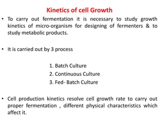 Kinetics of cell Growth
• To carry out fermentation it is necessary to study growth
kinetics of micro-organism for designing of fermenters & to
study metabolic products.
• It is carried out by 3 process
1. Batch Culture
2. Continuous Culture
3. Fed- Batch Culture
• Cell production kinetics resolve cell growth rate to carry out
proper fermentation , different physical characteristics which
affect it.
 