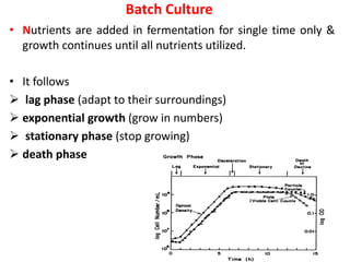 Batch Culture
• Nutrients are added in fermentation for single time only &
growth continues until all nutrients utilized.
• It follows
 lag phase (adapt to their surroundings)
 exponential growth (grow in numbers)
 stationary phase (stop growing)
 death phase
 
